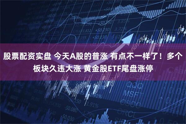 股票配资实盘 今天A股的普涨 有点不一样了！多个板块久违大涨 黄金股ETF尾盘涨停