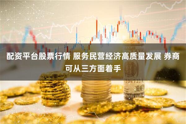 配资平台股票行情 服务民营经济高质量发展 券商可从三方面着手