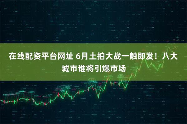 在线配资平台网址 6月土拍大战一触即发！八大城市谁将引爆市场