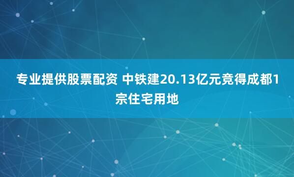 专业提供股票配资 中铁建20.13亿元竞得成都1宗住宅用地