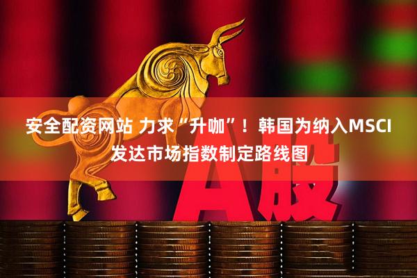 安全配资网站 力求“升咖”！韩国为纳入MSCI发达市场指数制定路线图