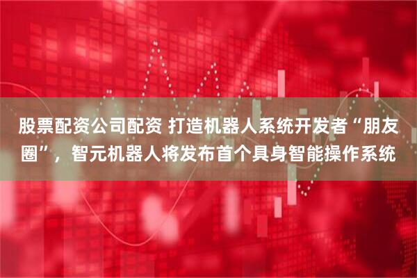 股票配资公司配资 打造机器人系统开发者“朋友圈”，智元机器人将发布首个具身智能操作系统