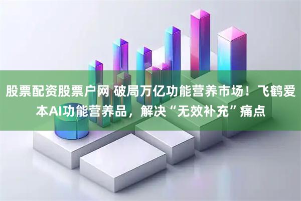 股票配资股票户网 破局万亿功能营养市场！飞鹤爱本AI功能营养品，解决“无效补充”痛点