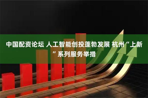 中国配资论坛 人工智能创投蓬勃发展 杭州“上新”系列服务举措