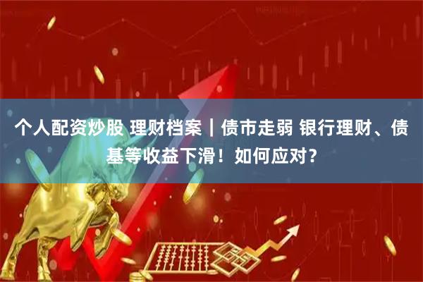 个人配资炒股 理财档案｜债市走弱 银行理财、债基等收益下滑！如何应对？