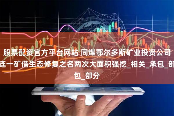 股票配资官方平台网站 同煤鄂尔多斯矿业投资公司色连一矿借生态修复之名两次大面积强挖_相关_承包_部分