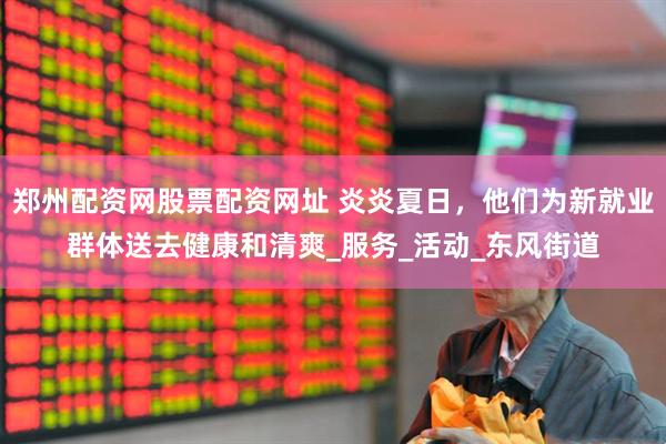 郑州配资网股票配资网址 炎炎夏日，他们为新就业群体送去健康和清爽_服务_活动_东风街道