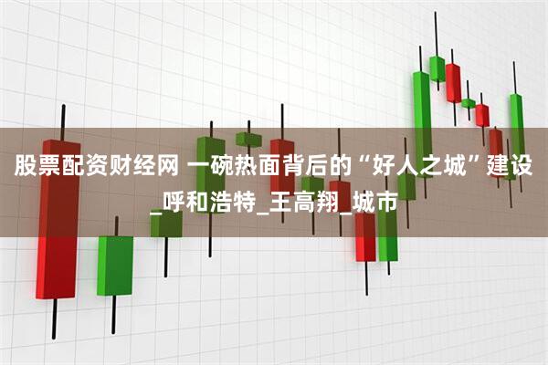 股票配资财经网 一碗热面背后的“好人之城”建设_呼和浩特_王高翔_城市
