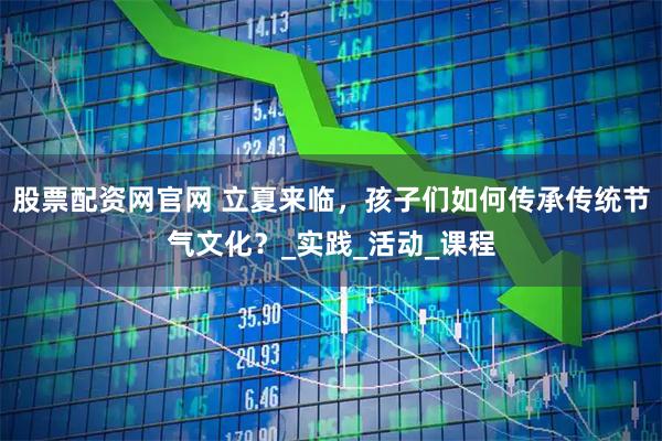 股票配资网官网 立夏来临，孩子们如何传承传统节气文化？_实践_活动_课程