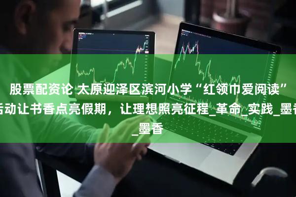 股票配资论 太原迎泽区滨河小学“红领巾爱阅读”活动让书香点亮假期，让理想照亮征程_革命_实践_墨香