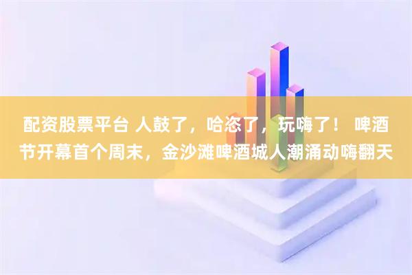 配资股票平台 人鼓了，哈恣了，玩嗨了！ 啤酒节开幕首个周末，金沙滩啤酒城人潮涌动嗨翻天