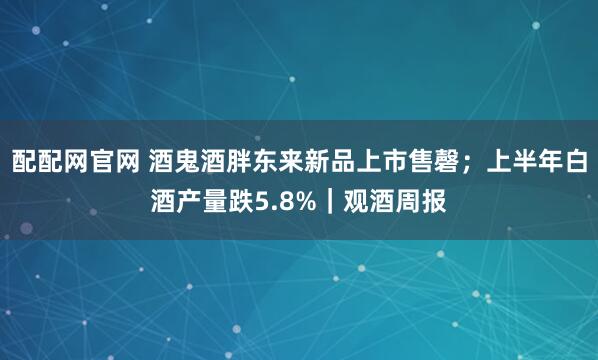 配配网官网 酒鬼酒胖东来新品上市售磬；上半年白酒产量跌5.8%｜观酒周报