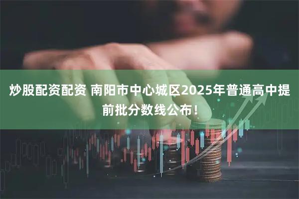 炒股配资配资 南阳市中心城区2025年普通高中提前批分数线公布！
