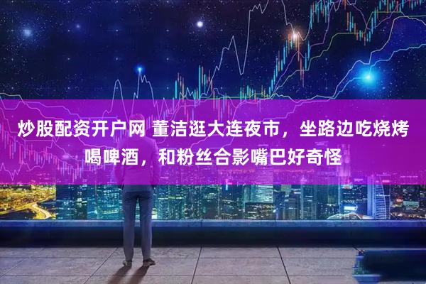 炒股配资开户网 董洁逛大连夜市，坐路边吃烧烤喝啤酒，和粉丝合影嘴巴好奇怪