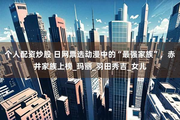 个人配资炒股 日网票选动漫中的“最强家族”，赤井家族上榜_玛丽_羽田秀吉_女儿
