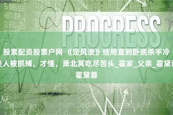 股票配资股票户网 《定风波》结局直到卧底杀手冷美人被抓捕，才懂，萧北冥吃尽苦头_霍家_父亲_霍黛蓉