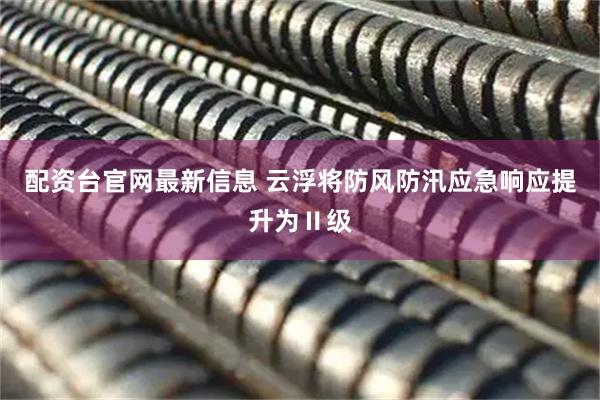 配资台官网最新信息 云浮将防风防汛应急响应提升为Ⅱ级