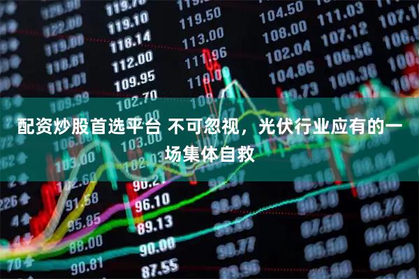 配资炒股首选平台 不可忽视，光伏行业应有的一场集体自救