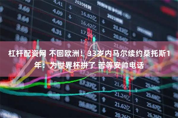杠杆配资网 不回欧洲！33岁内马尔续约桑托斯1年：为世界杯拼了 苦等安帅电话