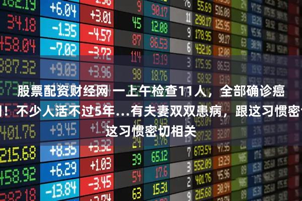 股票配资财经网 一上午检查11人，全部确诊癌症晚期！不少人活不过5年…有夫妻双双患病，跟这习惯密切相关
