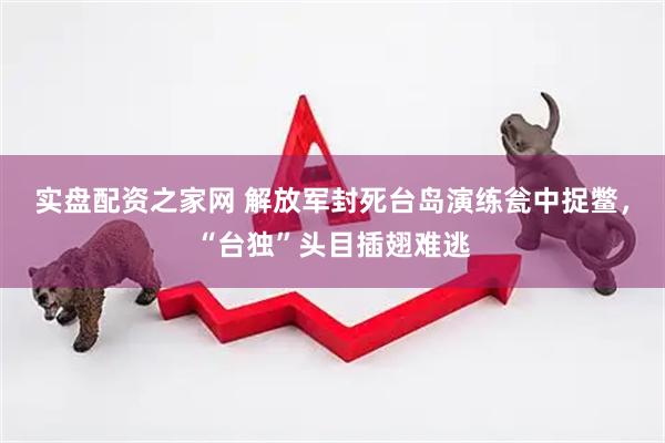 实盘配资之家网 解放军封死台岛演练瓮中捉鳖，“台独”头目插翅难逃