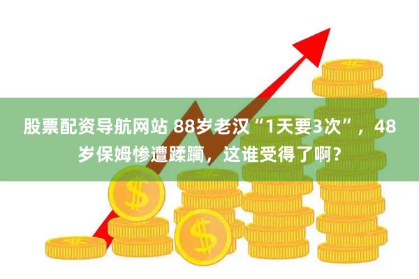 股票配资导航网站 88岁老汉“1天要3次”，48岁保姆惨遭蹂躏，这谁受得了啊？