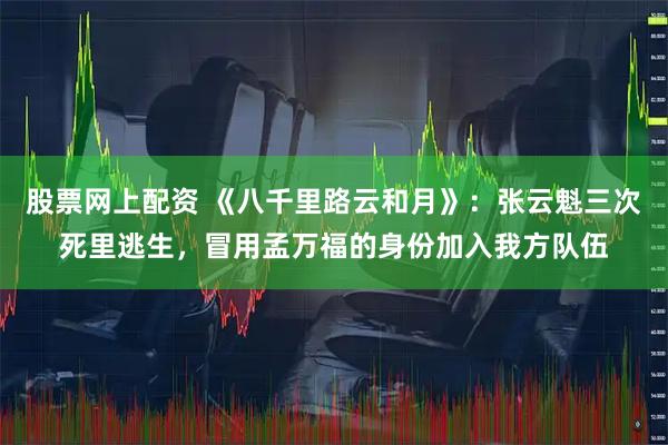 股票网上配资 《八千里路云和月》：张云魁三次死里逃生，冒用孟万福的身份加入我方队伍