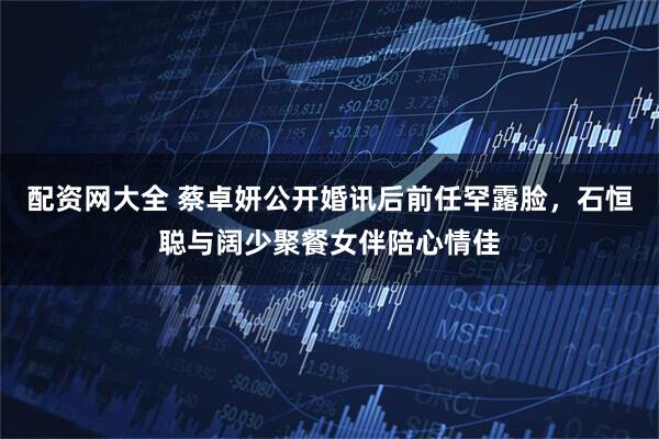 配资网大全 蔡卓妍公开婚讯后前任罕露脸，石恒聪与阔少聚餐女伴陪心情佳