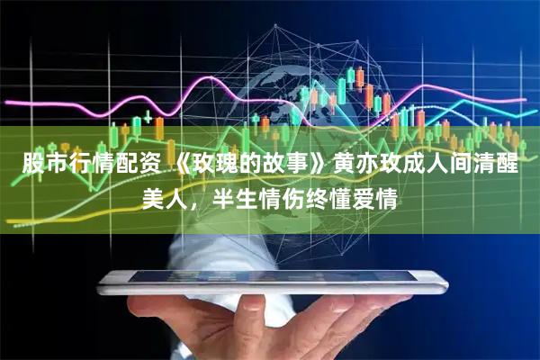 股市行情配资 《玫瑰的故事》黄亦玫成人间清醒美人，半生情伤终懂爱情