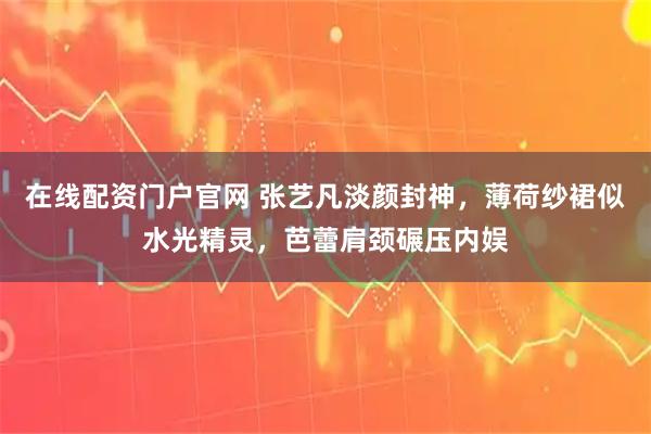在线配资门户官网 张艺凡淡颜封神，薄荷纱裙似水光精灵，芭蕾肩颈碾压内娱